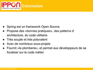 Ippon Technologies © 2014 
Conclusion 
● Spring est un framework Open Source 
● Propose des «bonnes pratiques», des patterns d’ 
architecture, du code utilitaire 
● Très souple et très polyvalent 
● Avec de nombreux sous-projets 
● Fournit «la plomberie», et permet aux développeurs de se 
focaliser sur le code métier 
 