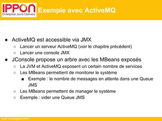 Ippon Technologies © 2014 
Exemple avec ActiveMQ 
● ActiveMQ est accessible via JMX 
○ Lancer un serveur ActiveMQ (voir le chapitre précédent) 
○ Lancer une console JMX 
● JConsole propose un arbre avec les MBeans exposés 
○ La JVM et ActiveMQ exposent un certain nombre de services 
○ Les MBeans permettent de monitorer le système 
■ Exemple : le nombre de messages en attente dans une Queue 
JMS 
○ Les MBeans permettent de manager le système 
○ Exemple : vider une Queue JMS 
 