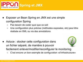 Ippon Technologies © 2014 
Spring et JMX 
● Exposer un Bean Spring en JMX est une simple 
configuration Spring 
○ Pas besoin de coder quoi que ce soit 
○ Une configuration plus précise (méthodes exposées, etc) peut être 
réalisée en XML ou via des annotations 
● Astuce : stocker cette configuration dans 
un fichier séparé, de manière à pouvoir 
facilement enlever/modifier/reconfigurer le monitoring 
○ C’est encore un bon exemple de configuration «d’infrastructure» 
 