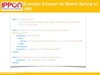 Ippon Technologies © 2014 
Exemple d’export de Beans Spring en 
JMX 
<bean id="mbeanServer" 
class="org.springframework.jmx.support.MBeanServerFactoryBean" 
lazy-init="false"/> 
<bean id="exporter" class="org.springframework.jmx.export. 
MBeanExporter"> 
<property name="beans"> 
<map> 
<entry key="spring:name=todoService" value-ref="todoService"/> 
</map> 
</property> 
<property name="server" ref="mbeanServer"/> 
</bean> 
<bean id="todoService" class="test.TodoService"> 
<property name="exemple" value="TEST"/> 
</bean> 
 