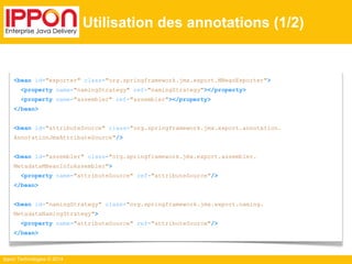 Ippon Technologies © 2014 
Utilisation des annotations (1/2) 
<bean id="exporter" class="org.springframework.jmx.export.MBeanExporter"> 
<property name="namingStrategy" ref="namingStrategy"></property> 
<property name="assembler" ref="assembler"></property> 
</bean> 
<bean id="attributeSource" class="org.springframework.jmx.export.annotation. 
AnnotationJmxAttributeSource"/> 
<bean id="assembler" class="org.springframework.jmx.export.assembler. 
MetadataMBeanInfoAssembler"> 
<property name="attributeSource" ref="attributeSource"/> 
</bean> 
<bean id="namingStrategy" class="org.springframework.jmx.export.naming. 
MetadataNamingStrategy"> 
<property name="attributeSource" ref="attributeSource"/> 
</bean> 
 