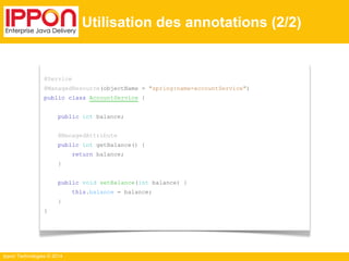 Ippon Technologies © 2014 
Utilisation des annotations (2/2) 
@Service 
@ManagedResource(objectName = "spring:name=accountService") 
public class AccountService { 
public int balance; 
@ManagedAttribute 
public int getBalance() { 
return balance; 
} 
public void setBalance(int balance) { 
this.balance = balance; 
} 
} 
 