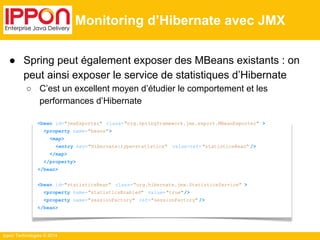 ● Spring peut également exposer des MBeans existants : on 
peut ainsi exposer le service de statistiques d’Hibernate 
○ C’est un excellent moyen d’étudier le comportement et les 
performances d’Hibernate 
Ippon Technologies © 2014 
Monitoring d’Hibernate avec JMX 
<bean id="jmxExporter" class="org.springframework.jmx.export.MBeanExporter" > 
<property name="beans"> 
<map> 
<entry key="Hibernate:type=statistics" value-ref= "statisticsBean" /> 
</map> 
</property> 
</bean> 
<bean id="statisticsBean" class="org.hibernate.jmx.StatisticsService" > 
<property name="statisticsEnabled" value="true"/> 
<property name="sessionFactory" ref="sessionFactory" /> 
</bean> 
 