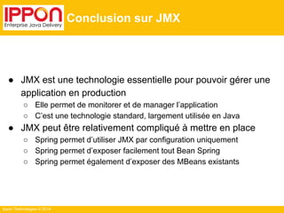 Ippon Technologies © 2014 
Conclusion sur JMX 
● JMX est une technologie essentielle pour pouvoir gérer une 
application en production 
○ Elle permet de monitorer et de manager l’application 
○ C’est une technologie standard, largement utilisée en Java 
● JMX peut être relativement compliqué à mettre en place 
○ Spring permet d’utiliser JMX par configuration uniquement 
○ Spring permet d’exposer facilement tout Bean Spring 
○ Spring permet également d’exposer des MBeans existants 
 