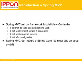 Ippon Technologies © 2014 
Introduction à Spring MVC 
● Spring MVC est un framework Model-View-Controller 
○ Il permet de faire des applications Web 
○ Il est relativement simple à apprendre 
○ Il est performant et robuste 
○ Il est très configurable 
● Spring MVC est intégré à Spring Core (ce n’est pas un sous-projet) 
 