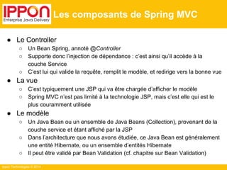 Ippon Technologies © 2014 
Les composants de Spring MVC 
● Le Controller 
○ Un Bean Spring, annoté @Controller 
○ Supporte donc l’injection de dépendance : c’est ainsi qu’il accède à la 
couche Service 
○ C’est lui qui valide la requête, remplit le modèle, et redirige vers la bonne vue 
● La vue 
○ C’est typiquement une JSP qui va être chargée d’afficher le modèle 
○ Spring MVC n’est pas limité à la technologie JSP, mais c’est elle qui est le 
plus couramment utilisée 
● Le modèle 
○ Un Java Bean ou un ensemble de Java Beans (Collection), provenant de la 
couche service et étant affiché par la JSP 
○ Dans l’architecture que nous avons étudiée, ce Java Bean est généralement 
une entité Hibernate, ou un ensemble d’entités Hibernate 
○ Il peut être validé par Bean Validation (cf. chapitre sur Bean Validation) 
 