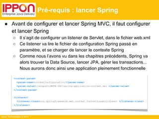 Ippon Technologies © 2014 
Pré-requis : lancer Spring 
● Avant de configurer et lancer Spring MVC, il faut configurer 
et lancer Spring 
○ Il s’agit de configurer un listener de Servlet, dans le fichier web.xml 
○ Ce listener va lire le fichier de configuration Spring passé en 
paramètre, et se charger de lancer le contexte Spring 
○ Comme nous l’avons vu dans les chapitres précédents, Spring va 
alors trouver la Data Source, lancer JPA, gérer les transactions... 
Nous aurons donc ainsi une application pleinement fonctionnelle 
<context-param> 
<param-name>contextConfigLocation </param-name> 
<param-value>classpath:META-INF/spring/application-context.xml </param-value> 
</context-param> 
<listener> 
<listener-class>org.springframework.web.context.ContextLoaderListener </listener-class> 
</listener> 
 