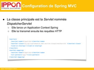 Ippon Technologies © 2014 
Configuration de Spring MVC 
● La classe principale est la Servlet nommée 
DispatcherServlet 
○ Elle lance un Application Context Spring 
○ Elle lui transmet ensuite les requêtes HTTP 
<servlet> 
<servlet-name>dispatcher </servlet-name> 
<servlet-class>org.springframework.web.servlet.DispatcherServlet </servlet-class> 
<load-on-startup>1</load-on-startup> 
</servlet> 
<servlet-mapping> 
<servlet-name>dispatcher </servlet-name> 
<url-pattern>/app/*</url-pattern> 
</servlet-mapping> 
 