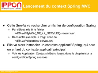● Cette Servlet va rechercher un fichier de configuration Spring 
○ Par défaut, elle lit le fichier 
WEB-INF/${NOM_DE_LA_SERVLET}-servlet.xml 
○ Dans notre exemple, il s’agit donc de 
WEB-INF/dispatcher-servlet.xml 
● Elle va alors instancier un contexte applicatif Spring, qui sera 
un enfant du contexte applicatif principal 
○ Voir les Application Contexts hiérarchiques, dans le chapitre sur la 
configuration Spring avancée 
Ippon Technologies © 2014 
Lancement du context Spring MVC 
 