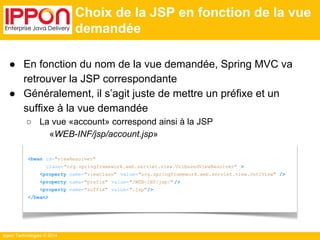 Ippon Technologies © 2014 
Choix de la JSP en fonction de la vue 
demandée 
● En fonction du nom de la vue demandée, Spring MVC va 
retrouver la JSP correspondante 
● Généralement, il s’agit juste de mettre un préfixe et un 
suffixe à la vue demandée 
○ La vue «account» correspond ainsi à la JSP 
«WEB-INF/jsp/account.jsp» 
<bean id="viewResolver" 
class="org.springframework.web.servlet.view.UrlBasedViewResolver" > 
<property name="viewClass" value="org.springframework.web.servlet.view.JstlView" /> 
<property name="prefix" value="/WEB-INF/jsp/" /> 
<property name="suffix" value=".jsp"/> 
</bean> 
 