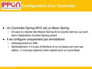 Ippon Technologies © 2014 
Configuration d’un Controller 
● Un Controller Spring MVC est un Bean Spring 
○ On peut lui injecter des Beans Spring de la couche service, qui sont 
dans l’Application Context Spring parent 
● Il se configure uniquement par annotations 
○ Historiquement en XML 
○ Généralement, il n’a pas d’interface et on lui laisse son nom par 
défaut : il n’est pas destiné à être injecté dans un autre Bean 
 