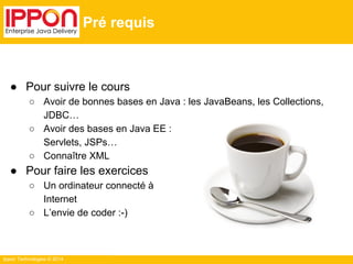 ● Pour suivre le cours 
○ Avoir de bonnes bases en Java : les JavaBeans, les Collections, 
JDBC… 
○ Avoir des bases en Java EE : 
Servlets, JSPs… 
○ Connaître XML 
● Pour faire les exercices 
○ Un ordinateur connecté à 
Internet 
○ L’envie de coder :-) 
Ippon Technologies © 2014 
Pré requis 
 