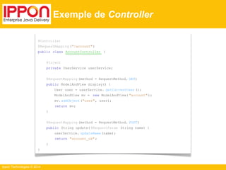 Ippon Technologies © 2014 
Exemple de Controller 
@Controller 
@RequestMapping ("/account" ) 
public class AccountController { 
@Inject 
private UserService userService; 
@RequestMapping (method = RequestMethod. GET) 
public ModelAndView display() { 
User user = userService. getCurrentUser (); 
ModelAndView mv = new ModelAndView( "account" ); 
mv. addObject ("user", user); 
return mv; 
} 
@RequestMapping (method = RequestMethod. POST) 
public String update( @RequestParam String name) { 
userService. updateName (name); 
return "account_ok" ; 
} 
} 
 