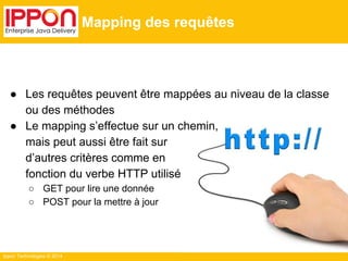 Ippon Technologies © 2014 
Mapping des requêtes 
● Les requêtes peuvent être mappées au niveau de la classe 
ou des méthodes 
● Le mapping s’effectue sur un chemin, 
mais peut aussi être fait sur 
d’autres critères comme en 
fonction du verbe HTTP utilisé 
○ GET pour lire une donnée 
○ POST pour la mettre à jour 
 