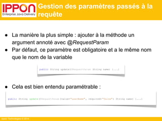 Ippon Technologies © 2014 
Gestion des paramètres passés à la 
requête 
● La manière la plus simple : ajouter à la méthode un 
argument annoté avec @RequestParam 
● Par défaut, ce paramètre est obligatoire et a le même nom 
que le nom de la variable 
public String update( @RequestParam String name) {...} 
● Cela est bien entendu paramétrable : 
public String update(@RequestParam (value="userName" , required= "false") String name) {...} 
 