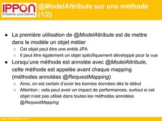 Ippon Technologies © 2014 
@ModelAttribute sur une méthode 
(1/2) 
● La première utilisation de @ModelAttribute est de mettre 
dans le modèle un objet métier 
○ Cet objet peut être une entité JPA 
○ Il peut être également un objet spécifiquement développé pour la vue 
● Lorsqu’une méthode est annotée avec @ModelAttribute, 
cette méthode est appelée avant chaque mapping 
(méthodes annotées @RequestMapping) 
○ Ainsi, on est certain d’avoir les bonnes données dès le début 
○ Attention : cela peut avoir un impact de performances, surtout si cet 
objet n’est pas utilisé dans toutes les méthodes annotées 
@RequestMapping 
 