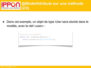 Ippon Technologies © 2014 
@ModelAttribute sur une méthode 
(2/2) 
● Dans cet exemple, un objet de type User sera stocké dans le 
modèle, avec la clef «user» : 
@ModelAttribute("user") 
public User formBackingObject() { 
return userService.getCurrentUser(); 
} 
 