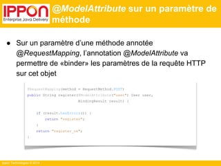 Ippon Technologies © 2014 
@ModelAttribute sur un paramètre de 
méthode 
● Sur un paramètre d’une méthode annotée 
@RequestMapping, l’annotation @ModelAttribute va 
permettre de «binder» les paramètres de la requête HTTP 
sur cet objet 
@RequestMapping(method = RequestMethod.POST) 
public String register(@ModelAttribute("user") User user, 
BindingResult result) { 
if (result.hasErrors()) { 
return "register"; 
} 
return "register_ok"; 
} 
 