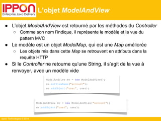 Ippon Technologies © 2014 
L’objet ModelAndView 
● L’objet ModelAndView est retourné par les méthodes du Controller 
○ Comme son nom l’indique, il représente le modèle et la vue du 
pattern MVC 
● Le modèle est un objet ModelMap, qui est une Map améliorée 
○ Les objets mis dans cette Map se retrouvent en attributs dans la 
requête HTTP 
● Si le Controller ne retourne qu’une String, il s’agit de la vue à 
renvoyer, avec un modèle vide 
ModelAndView mv = new ModelAndView(); 
mv.setViewName("account"); 
mv.addObject("user", user); 
ModelAndView mv = new ModelAndView("account"); 
mv.addObject("user", user); 
 