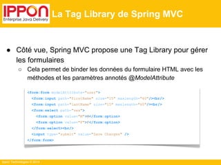 Ippon Technologies © 2014 
La Tag Library de Spring MVC 
● Côté vue, Spring MVC propose une Tag Library pour gérer 
les formulaires 
○ Cela permet de binder les données du formulaire HTML avec les 
méthodes et les paramètres annotés @ModelAttribute 
<form:form modelAttribute="user"> 
<form:input path="firstName" size="15" maxlength="60"/><br/> 
<form:input path="lastName" size="15" maxlength="60"/><br/> 
<form:select path="sex"> 
<form:option value="M">M</form:option> 
<form:option value="F">F</form:option> 
</form:select><br/> 
<input type="submit" value="Save Changes" /> 
</form:form> 
 