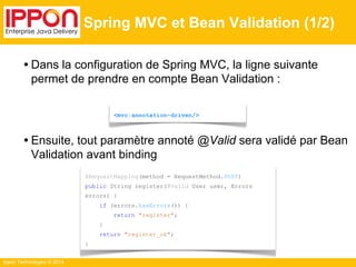 Ippon Technologies © 2014 
Spring MVC et Bean Validation (1/2) 
• Dans la configuration de Spring MVC, la ligne suivante 
permet de prendre en compte Bean Validation : 
<mvc:annotation-driven/> 
• Ensuite, tout paramètre annoté @Valid sera validé par Bean 
Validation avant binding 
@RequestMapping(method = RequestMethod.POST) 
public String register(@Valid User user, Errors 
errors) { 
if (errors.hasErrors()) { 
return "register"; 
} 
return "register_ok"; 
} 
 