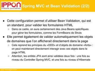 Ippon Technologies © 2014 
Spring MVC et Bean Validation (2/2) 
● Cette configuration permet d’utiliser Bean Validation, qui est 
un standard, pour valider les formulaires HTML 
○ Dans ce cadre, on aura certainement des Java Beans spécifiques 
pour gérer les formulaires, comme les FormBeans de Struts 
● Elle permet également de valider automatiquement les objets 
de domaines que l’on afficherait directement dans la page 
○ Cela reprend les principes du «DDD» et d’objets de domaine «forts» : 
on peut maintenant directement interagir avec ces objets dans la 
page HTML 
○ Attention, les entités JPA sont ainsi validées deux fois : une fois au 
niveau du Controller Spring MVC, et une fois au niveau d’Hibernate 
 