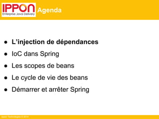 Ippon Technologies © 2014 
Agenda 
● L’injection de dépendances 
● IoC dans Spring 
● Les scopes de beans 
● Le cycle de vie des beans 
● Démarrer et arrêter Spring 
 