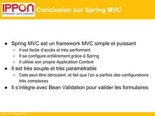 Ippon Technologies © 2014 
Conclusion sur Spring MVC 
● Spring MVC est un framework MVC simple et puissant 
○ Il est facile d’accès et très performant 
○ Il se configure entièrement grâce à Spring 
○ Il utilise son propre Application Context 
● Il est très souple et très paramètrable 
○ Cela peut être déroutant, et fait que l’on a parfois des configurations 
très complexes 
● Il s’intègre avec Bean Validation pour valider les formulaires 
 