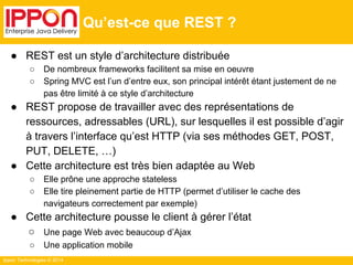 Ippon Technologies © 2014 
Qu’est-ce que REST ? 
● REST est un style d’architecture distribuée 
○ De nombreux frameworks facilitent sa mise en oeuvre 
○ Spring MVC est l’un d’entre eux, son principal intérêt étant justement de ne 
pas être limité à ce style d’architecture 
● REST propose de travailler avec des représentations de 
ressources, adressables (URL), sur lesquelles il est possible d’agir 
à travers l’interface qu’est HTTP (via ses méthodes GET, POST, 
PUT, DELETE, …) 
● Cette architecture est très bien adaptée au Web 
○ Elle prône une approche stateless 
○ Elle tire pleinement partie de HTTP (permet d’utiliser le cache des 
navigateurs correctement par exemple) 
● Cette architecture pousse le client à gérer l’état 
○ Une page Web avec beaucoup d’Ajax 
○ Une application mobile 
 