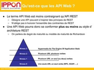 Ippon Technologies © 2014 
Qu’est-ce que les API Web ? 
● Le terme API Web est moins contraignant qu’API REST 
○ Désigne une API pouvant s’inspirer des principes de REST 
○ N’oblige pas à honorer l’ensemble des contraintes de REST 
● Une API Web pourra donc se conformer plus ou moins au style d’ 
architeture REST 
○ On parlera de degré de maturité ou modèle de maturité de Richardson 
Niveau 3 
Niveau 2 
Niveau 1 
Niveau 0 
Hypermedia As The Engine Of Application State 
Plusieurs URI, plusieurs verbes 
Plusieurs URI, un seul (ou deux) verbes 
Une seule URI, un seul verbe (RPC, SOAP, …) 
 