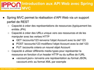 Ippon Technologies © 2014 
Introduction aux API Web avec Spring 
MVC 
● Spring MVC permet la réalisation d’API Web via un support 
partiel de REST 
○ Capacité à créer des représentations de ressources (typiquement les 
entités JPA) 
○ Capacité à créer des URLs unique vers ces ressources et de les 
manipuler avec les verbes HTTP 
■ GET /accounts/123 renverra l’objet Account avec la clef 123 
■ POST /accounts/123 modifiera l’objet Account avec la clef 123 
■ PUT /accounts créera un nouvel objet Account 
○ Capacité à utiliser différents media types pour représenter la 
ressource en fonction d’un header HTTP ou du suffixe de l’URL 
■ «account.json» renverra une représentation au format JSON, 
«account.xml» au format XML par exemple 
 