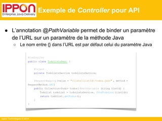 Ippon Technologies © 2014 
Exemple de Controller pour API 
● L’annotation @PathVariable permet de binder un paramètre 
de l’URL sur un paramètre de la méthode Java 
○ Le nom entre {} dans l’URL est par défaut celui du paramètre Java 
@Controller 
public class TodoListsRest { 
@Inject 
private TodoListsService todoListsService; 
@RequestMapping (value = "/lists/{listId}/todos.json" , method = 
RequestMethod. GET) 
public Collection<Todo> todos( @PathVariable String listId) { 
TodoList todoList = todoListsService. findTodoList (listId); 
return todoList. getTodos (); 
} 
} 
 