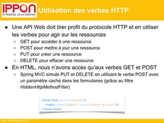Ippon Technologies © 2014 
Utilisation des verbes HTTP 
● Une API Web doit tirer profit du protocole HTTP et en utiliser 
les verbes pour agir sur les ressources 
○ GET pour accéder à une ressource 
○ POST pour mettre à jour une ressource 
○ PUT pour créer une ressource 
○ DELETE pour effacer une ressource 
● En HTML, nous n’avons accès qu’aux verbes GET et POST 
○ Spring MVC simule PUT et DELETE en utilisant le verbe POST avec 
un paramètre caché dans les formulaires (grâce au filtre 
HiddenHttpMethodFilter) 
<form:form method="delete"> 
<input type="submit" value="Delete Account"/> 
</form:form> 
 