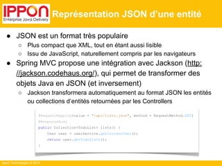 Ippon Technologies © 2014 
Représentation JSON d’une entité 
● JSON est un format très populaire 
○ Plus compact que XML, tout en étant aussi lisible 
○ Issu de JavaScript, naturellement compris par les navigateurs 
● Spring MVC propose une intégration avec Jackson (http: 
//jackson.codehaus.org/), qui permet de transformer des 
objets Java en JSON (et inversement) 
○ Jackson transformera automatiquement au format JSON les entités 
ou collections d’entités retournées par les Controllers 
@RequestMapping(value = "/api/lists.json", method = RequestMethod.GET) 
@ResponseBody 
public Collection<TodoList> lists() { 
User user = userService.getCurrentUser(); 
return user.getTodoLists(); 
} 
 