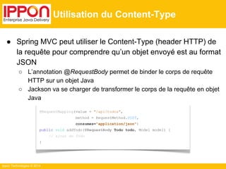 ● Spring MVC peut utiliser le Content-Type (header HTTP) de 
la requête pour comprendre qu’un objet envoyé est au format 
JSON 
○ L’annotation @RequestBody permet de binder le corps de requête 
HTTP sur un objet Java 
○ Jackson va se charger de transformer le corps de la requête en objet 
Java 
Ippon Technologies © 2014 
Utilisation du Content-Type 
@RequestMapping(value = "/api/todos", 
method = RequestMethod.POST, 
consumes="application/json") 
public void addTodo(@RequestBody Todo todo, Model model) { 
// ajout du Todo 
} 
 