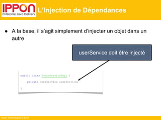 ● A la base, il s’agit simplement d’injecter un objet dans un 
autre 
Ippon Technologies © 2014 
L’Injection de Dépendances 
userService doit être injecté 
public class TodosServiceImpl { 
private UserService userService; 
} 
 