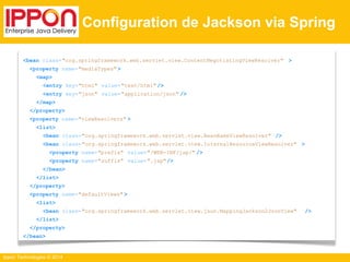 Ippon Technologies © 2014 
Configuration de Jackson via Spring 
<bean class="org.springframework.web.servlet.view.ContentNegotiatingViewResolver" > 
<property name="mediaTypes" > 
<map> 
<entry key="html" value="text/html" /> 
<entry key="json" value="application/json" /> 
</map> 
</property> 
<property name="viewResolvers" > 
<list> 
<bean class="org.springframework.web.servlet.view.BeanNameViewResolver" /> 
<bean class="org.springframework.web.servlet.view.InternalResourceViewResolver" > 
<property name="prefix" value="/WEB-INF/jsp/" /> 
<property name="suffix" value=".jsp"/> 
</bean> 
</list> 
</property> 
<property name="defaultViews" > 
<list> 
<bean class="org.springframework.web.servlet.view.json.MappingJackson2JsonView" /> 
</list> 
</property> 
</bean> 
 