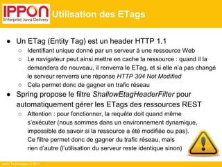 Ippon Technologies © 2014 
Utilisation des ETags 
● Un ETag (Entity Tag) est un header HTTP 1.1 
○ Identifiant unique donné par un serveur à une ressource Web 
○ Le navigateur peut ainsi mettre en cache la ressource : quand il la 
demandera de nouveau, il renverra le ETag, et si elle n’a pas changé 
le serveur renverra une réponse HTTP 304 Not Modified 
○ Cela permet donc de gagner en trafic réseau 
● Spring propose le filtre ShallowEtagHeaderFilter pour 
automatiquement gérer les ETags des ressources REST 
○ Attention : pour fonctionner, la requête doit quand même 
s’exécuter (nous sommes dans un environnement dynamique, 
impossible de savoir si la ressource a été modifiée ou pas). 
Ce filtre permet donc de gagner du trafic réseau, mais 
rien d’autre (l’utilisation du serveur reste identique sinon) 
 