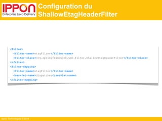 Ippon Technologies © 2014 
Configuration du 
ShallowEtagHeaderFilter 
<filter> 
<filter-name>etagFilter</filter-name> 
<filter-class>org.springframework.web.filter.ShallowEtagHeaderFilter</filter-class> 
</filter> 
<filter-mapping> 
<filter-name>etagFilter</filter-name> 
<servlet-name>dispatcher</servlet-name> 
</filter-mapping> 
 