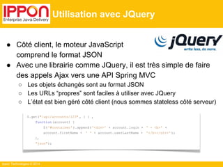 Ippon Technologies © 2014 
Utilisation avec JQuery 
● Côté client, le moteur JavaScript 
comprend le format JSON 
● Avec une librairie comme JQuery, il est très simple de faire 
des appels Ajax vers une API Spring MVC 
○ Les objets échangés sont au format JSON 
○ Les URLs “propres” sont faciles à utiliser avec JQuery 
○ L’état est bien géré côté client (nous sommes stateless côté serveur) 
$.get("/api/accounts/123" , { } , 
function (account) { 
$( '#container' ).append( '<div>' + account.login + ' - <b>' + 
account.firstName + ' ' + account.userLastName + '</b></div>' ); 
}, 
"json"); 
 