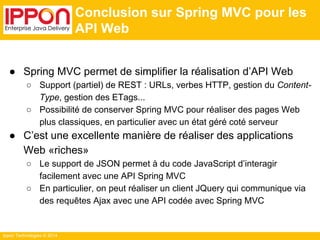Ippon Technologies © 2014 
Conclusion sur Spring MVC pour les 
API Web 
● Spring MVC permet de simplifier la réalisation d’API Web 
○ Support (partiel) de REST : URLs, verbes HTTP, gestion du Content- 
Type, gestion des ETags... 
○ Possibilité de conserver Spring MVC pour réaliser des pages Web 
plus classiques, en particulier avec un état géré coté serveur 
● C’est une excellente manière de réaliser des applications 
Web «riches» 
○ Le support de JSON permet à du code JavaScript d’interagir 
facilement avec une API Spring MVC 
○ En particulier, on peut réaliser un client JQuery qui communique via 
des requêtes Ajax avec une API codée avec Spring MVC 
 