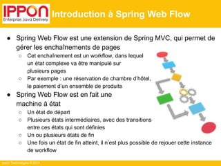 Ippon Technologies © 2014 
Introduction à Spring Web Flow 
● Spring Web Flow est une extension de Spring MVC, qui permet de 
gérer les enchaînements de pages 
○ Cet enchaînement est un workflow, dans lequel 
un état complexe va être manipulé sur 
plusieurs pages 
○ Par exemple : une réservation de chambre d’hôtel, 
le paiement d’un ensemble de produits 
● Spring Web Flow est en fait une 
machine à état 
○ Un état de départ 
○ Plusieurs états intermédiaires, avec des transitions 
entre ces états qui sont définies 
○ Un ou plusieurs états de fin 
○ Une fois un état de fin atteint, il n’est plus possible de rejouer cette instance 
de workflow 
 