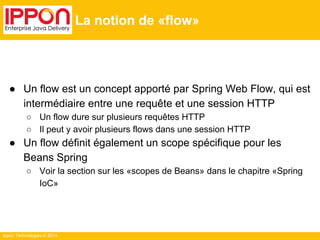 Ippon Technologies © 2014 
La notion de «flow» 
● Un flow est un concept apporté par Spring Web Flow, qui est 
intermédiaire entre une requête et une session HTTP 
○ Un flow dure sur plusieurs requêtes HTTP 
○ Il peut y avoir plusieurs flows dans une session HTTP 
● Un flow définit également un scope spécifique pour les 
Beans Spring 
○ Voir la section sur les «scopes de Beans» dans le chapitre «Spring 
IoC» 
 