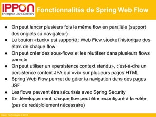 Ippon Technologies © 2014 
Fonctionnalités de Spring Web Flow 
● On peut lancer plusieurs fois le même flow en parallèle (support 
des onglets du navigateur) 
● Le bouton «back» est supporté : Web Flow stocke l’historique des 
états de chaque flow 
● On peut créer des sous-flows et les réutiliser dans plusieurs flows 
parents 
● On peut utiliser un «persistence context étendu», c’est-à-dire un 
persistence context JPA qui «vit» sur plusieurs pages HTML 
● Spring Web Flow permet de gérer la navigation dans des pages 
JSF 
● Les flows peuvent être sécurisés avec Spring Security 
● En développement, chaque flow peut être reconfiguré à la volée 
(pas de redéploiement nécessaire) 
 