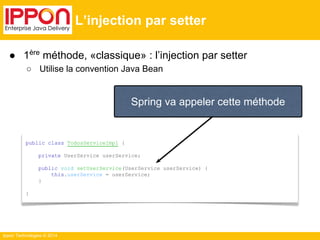 ● 1ère méthode, «classique» : l’injection par setter 
○ Utilise la convention Java Bean 
Ippon Technologies © 2014 
L’injection par setter 
Spring va appeler cette méthode 
public class TodosServiceImpl { 
private UserService userService; 
public void setUserService(UserService userService) { 
this.userService = userService; 
} 
} 
 