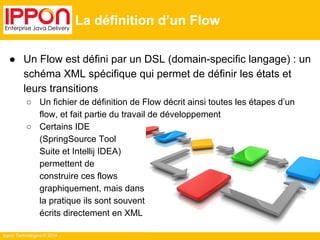 Ippon Technologies © 2014 
La définition d’un Flow 
● Un Flow est défini par un DSL (domain-specific langage) : un 
schéma XML spécifique qui permet de définir les états et 
leurs transitions 
○ Un fichier de définition de Flow décrit ainsi toutes les étapes d’un 
flow, et fait partie du travail de développement 
○ Certains IDE 
(SpringSource Tool 
Suite et Intellij IDEA) 
permettent de 
construire ces flows 
graphiquement, mais dans 
la pratique ils sont souvent 
écrits directement en XML 
 