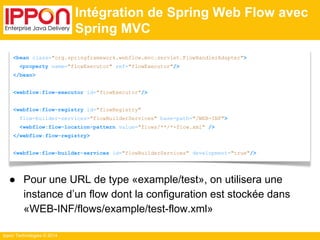 Ippon Technologies © 2014 
Intégration de Spring Web Flow avec 
Spring MVC 
<bean class="org.springframework.webflow.mvc.servlet.FlowHandlerAdapter"> 
<property name="flowExecutor" ref="flowExecutor"/> 
</bean> 
<webflow:flow-executor id="flowExecutor"/> 
<webflow:flow-registry id="flowRegistry" 
flow-builder-services="flowBuilderServices" base-path="/WEB-INF"> 
<webflow:flow-location-pattern value="flows/**/*-flow.xml" /> 
</webflow:flow-registry> 
<webflow:flow-builder-services id="flowBuilderServices" development="true"/> 
● Pour une URL de type «example/test», on utilisera une 
instance d’un flow dont la configuration est stockée dans 
«WEB-INF/flows/example/test-flow.xml» 
 