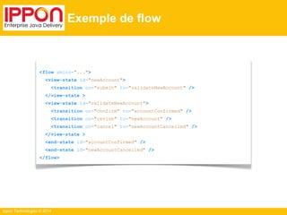 Ippon Technologies © 2014 
Exemple de flow 
<flow xmlns="..."> 
<view-state id="newAccount"> 
<transition on="submit" to="validateNewAccount" /> 
</view-state > 
<view-state id="validateNewAccount"> 
<transition on="confirm" to="accountConfirmed" /> 
<transition on="revise" to="newAccount" /> 
<transition on="cancel" to="newAccountCancelled" /> 
</view-state > 
<end-state id="accountConfirmed" /> 
<end-state id="newAccountCancelled" /> 
</flow> 
 