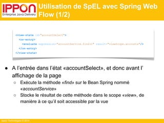 <view-state id="accountSelect"> 
<on-entry> 
<evaluate expression="accountService.find()" result="viewScope.accounts"/> 
</on-entry> 
</view-state> 
Ippon Technologies © 2014 
Utilisation de SpEL avec Spring Web 
Flow (1/2) 
● A l’entrée dans l’état «accountSelect», et donc avant l’ 
affichage de la page 
○ Exécute la méthode «find» sur le Bean Spring nommé 
«accountService» 
○ Stocke le résultat de cette méthode dans le scope «view», de 
manière à ce qu’il soit accessible par la vue 
 