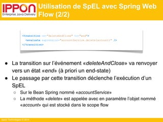 <transition on="deleteAndClose" to="end"> 
<evaluate expression="accountService.delete(account)" /> 
</transition> 
Ippon Technologies © 2014 
Utilisation de SpEL avec Spring Web 
Flow (2/2) 
● La transition sur l’événement «deleteAndClose» va renvoyer 
vers un état «end» (à priori un end-state) 
● Le passage par cette transition déclenche l’exécution d’un 
SpEL 
○ Sur le Bean Spring nommé «accountService» 
○ La méthode «delete» est appelée avec en paramètre l’objet nommé 
«account» qui est stocké dans le scope flow 
 